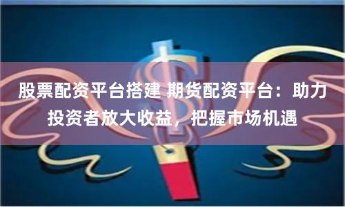 股票配资平台搭建 期货配资平台：助力投资者放大收益，把握市场机遇
